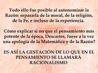Todo ello fue posible al autonomizar la Razón: separarla de la moral, de la religión, de la Fe, e incluso de la experiencia.  Cómo explicar si no que el pensamiento más potente de la época, Descartes, fuese a la vez una apología de la Matemática y de la Razón?  ES ASÍ LA GESTACIÓN DE LO QUE EN EL PENSAMIENTO SE LLAMARÁ  RACIONALISMO  