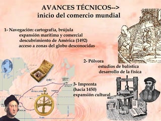 AVANCES TÉCNICOS--> inicio del comercio mundial  3- Imprenta  (hacia 1450) expansión cultural 2- Pólvora  estudios de balística  desarrollo de la física 1- Navegación: cartografía, brújula expansión marítima y comercial descubrimiento de América (1492) acceso a zonas del globo desconocidas 