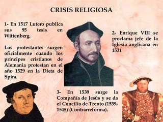 CRISIS RELIGIOSA 3- En 1539 surge la Compañía de Jesús y se da el Concilio de Trento (1539-1545) (Contrarreforma). 2- Enrique VIII se proclama jefe de la Iglesia anglicana en 1531 1- En 1517 Lutero publica sus 95 tesis en Wittenberg.  Los protestantes surgen oficialmente cuando los príncipes cristianos de Alemania protestan en el año 1529 en la Dieta de Spira.  