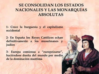 SE CONSOLIDAN LOS ESTADOS NACIONALES Y LAS MONARQUÍAS ABSOLUTAS  1- Crece la burguesía y el capitalismo occidental 2- En España los Reyes Católicos echan definitivamente a los musulmanes y judíos 3- Europa comienza a “europeizarse”, haciéndose dueña del mundo por medio de la dominación marítima  