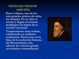 VECELLIO TIZIANO (1485-1576) Pintor italiano, uno de los más grandes artistas de todos los tiempos. En su obra se reúnen y llegan al máximo despliegue los logros de la escuela veneciana  Temperamento muy realista, culminando en vitalismo exuberante. Pintor muy en la línea de la exaltación humana del Renacimiento, fue, además de colorista genial, un retratista extraordinario.   