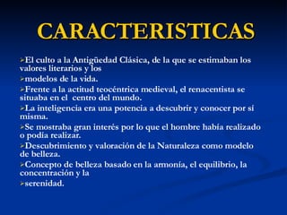 CARACTERISTICAS El culto a la Antigüedad Clásica, de la que se estimaban los valores literarios y los modelos de la vida.  Frente a la actitud teocéntrica medieval, el renacentista se situaba en el  centro del mundo. La inteligencia era una potencia a descubrir y conocer por sí misma. Se mostraba gran interés por lo que el hombre había realizado o podía realizar. Descubrimiento y valoración de la Naturaleza como modelo de belleza. Concepto de belleza basado en la armonía, el equilibrio, la concentración y la serenidad. 