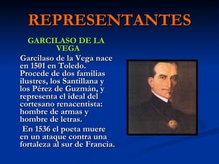 REPRESENTANTES GARCILASO DE LA VEGA Garcilaso de la Vega nace en 1501 en Toledo. Procede de dos familias ilustres, los Santillana y los Pérez de Guzmán, y representa el ideal del cortesano renacentista: hombre de armas y hombre de letras. En 1536 el poeta muere en un ataque contra una fortaleza al sur de Francia.  