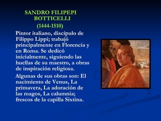 SANDRO FILIPEPI BOTTICELLI  (1444-1510) Pintor italiano, discípulo de Filippo Lippi; trabajó principalmente en Florencia y en Roma. Se dedicó inicialmente, siguiendo las huellas de su maestro, a obras de inspiración religiosa. Algunas de sus obras son: El nacimiento de Venus, La primavera, La adoración de las magos, La calumnia; frescos de la capilla Sixtina. 