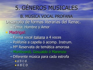 5. GÉNEROS MUSICALES B. MÚSICA VOCAL PROFANA Desarrollo de formas literarias del Renac. Tema: Hombre y Amor Madrigal: Forma vocal  italiana  a 4 voces Polifonía a capella ó acomp. Instrum. Mª Reservata de temática amorosa Monteverdi, Gesualdo ó Marenzio Diferente música para cada estrofa a b c d A B C D 