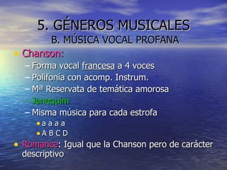 5. GÉNEROS MUSICALES B. MÚSICA VOCAL PROFANA Chanson: Forma vocal  francesa  a 4 voces Polifonía con acomp. Instrum. Mª Reservata de temática amorosa Janequim Misma música para cada estrofa a a a a A B C D Romance : Igual que la Chanson pero de carácter descriptivo 