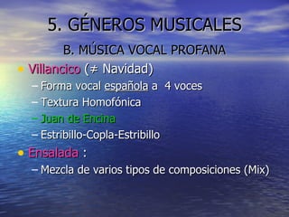 5. GÉNEROS MUSICALES B. MÚSICA VOCAL PROFANA Villancico  ( ≠ Navidad) Forma vocal  española  a  4 voces Textura Homofónica Juan de Encina Estribillo-Copla-Estribillo Ensalada  : Mezcla de varios tipos de composiciones (Mix) 