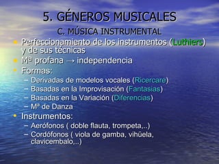 5. GÉNEROS MUSICALES C. MÚSICA INSTRUMENTAL Perfeccionamiento de los instrumentos ( Luthiers ) y de sus técnicas Mª profana  -> independencia Formas: Derivadas de modelos vocales ( Ricercare ) Basadas en la Improvisación ( Fantasias ) Basadas en la Variación ( Diferencias ) Mª de Danza Instrumentos: Aerófonos ( doble flauta, trompeta,..) Cordófonos ( viola de gamba, vihüela, clavicembalo,..) 