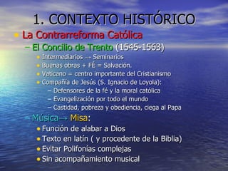 1. CONTEXTO HISTÓRICO La Contrarreforma Católica El Concilio de Trento  (1545-1563) Intermediarios -> Seminarios Buenas obras + FÉ = Salvación. Vaticano = centro importante del Cristianismo Compañía de Jesús (S. Ignacio de Loyola): Defensores de la fé y la moral católica Evangelización por todo el mundo Castidad, pobreza y obediencia, ciega al Papa Música ->   Misa : Función de alabar a Dios Texto en latín ( y procedente de la Biblia) Evitar Polifonías complejas Sin acompañamiento musical 