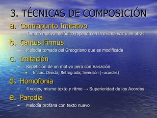 3. TÉCNICAS DE COMPOSICIÓN Contrapunto Imitativo Tema ó motivo melódico repetida en la misma voz ó en otras Cantus Firmus Melodía tomada del Greogriano que es modificada Imitación Repetición de un motivo pero con Variación Imitac. Directa, Retrograda, Inversión (=acordes)  Homofonía 4 voces, mismo texto y ritmo  -> Superioridad de los Acordes Parodia Melodía profana con texto nuevo 