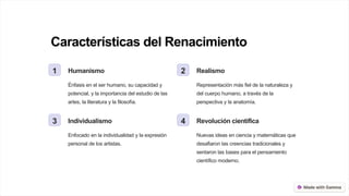 Características del Renacimiento
1 Humanismo
Énfasis en el ser humano, su capacidad y
potencial, y la importancia del estudio de las
artes, la literatura y la filosofía.
2 Realismo
Representación más fiel de la naturaleza y
del cuerpo humano, a través de la
perspectiva y la anatomía.
3 Individualismo
Enfocado en la individualidad y la expresión
personal de los artistas.
4 Revolución científica
Nuevas ideas en ciencia y matemáticas que
desafiaron las creencias tradicionales y
sentaron las bases para el pensamiento
científico moderno.
 
