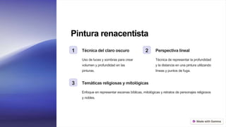 Pintura renacentista
1 Técnica del claro oscuro
Uso de luces y sombras para crear
volumen y profundidad en las
pinturas.
2 Perspectiva lineal
Técnica de representar la profundidad
y la distancia en una pintura utilizando
líneas y puntos de fuga.
3 Temáticas religiosas y mitológicas
Enfoque en representar escenas bíblicas, mitológicas y retratos de personajes religiosos
y nobles.
 