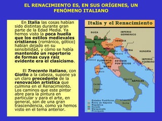 EL RENACIMIENTO ES, EN SUS ORÍGENES, UN FENÓMENO ITALIANO En  Italia  las cosas habían sido distintas durante gran parte de la Edad Media. Ya hemos visto la  poca huella que los estilos medievales   cristianos  (románico, gótico) habían dejado en su sensibilidad, y cómo se había  mantenido un repertorio de formas cuya raíz evidente era el clasicismo .  El  Trecento  italiano , con  Giotto  a la cabeza, supone ya un claro  precedente  de la  renovación artística  que culmina en el Renacimiento. Los caminos que este pintor abre para la pintura en particular y para el arte, en general, son de una gran trascendencia, como ya hemos visto en el tema anterior.  