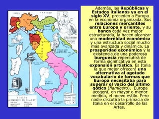 Además, las  Repúblicas y Estados italianos ya en el siglo XV , preceden a Europa en la economía organizada. Sus  relaciones mercantiles entre Europa y oriente , y su  banca  cada vez mejor estructurada, la hacen alcanzar una  modernidad económica  y una estructura social mucho más avanzada y dinámica. La  prosperidad económica  y la existencia de una poderosa  burguesía  repercutirá de forma significativa en esta  expansión artística . Es Italia la que mejor ofrecerá  una alternativa al agotado vocabulario de formas que Europa necesitaba para superar el vacío del último gótico  ( flamígero ).  Europa acogerá, en mayor o menor medida, el nuevo estilo. Pero nadie discutirá la primacía de Italia en el desarrollo de las Artes.  
