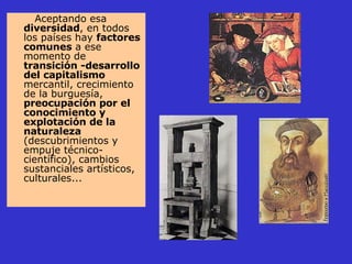 Aceptando esa  diversidad , en todos los países hay  factores comunes  a ese momento de  transición -desarrollo del capitalismo  mercantil, crecimiento de la burguesía,  preocupación por el conocimiento y explotación de la naturaleza  (descubrimientos y empuje técnico-científico), cambios sustanciales artísticos, culturales... 