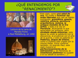 ¿QUÉ ENTENDEMOS POR “ RENACIMIENTO ”? Lectura de la carta de  Marsilio Ficino  a Paul Middelburg, en 1492 “ Este siglo, como  una edad de oro , ha vuelto a  iluminar las artes liberales  que casi se habían extinguido:  gramática, poesía, retórica, pintura, escultura, arquitectura, música, la antigua melodía de la lira órfica , y todo a la vez en  Florencia . Alcanzando lo que apreciaban los antiguos, pero  olvidado desde entonces , esta época ha unido la sabiduría con la elocuencia, la prudencia con el arte de la guerra, y esto es patente en  Federico, duque de Urbino , como si hubiera sido ungido por la misma Pallas. Entre vosotros también, mi querido Paul, este siglo muestra el  perfeccionamiento de la astronomía  y, en Florencia, la  enseñanza platónica  ha surgido a la luz desde la sombra (…)” 