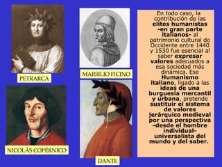 En todo caso, la contribución de las  elites humanistas -en gran parte italianos-  al patrimonio cultural de Occidente entre 1440 y 1530 fue esencial al saber  expresar valores  adecuados a esa sociedad más dinámica. Ese  Humanismo italiano , ligado a las  ideas de una burguesía mercantil y urbana , pretende  sustituir el sistema de valores jerárquico medieval por una perspectiva -desde el hombre individual- universalista del mundo y del saber.   PETRARCA MARSILIO FICINO NICOLÁS COPÉRNICO DANTE 