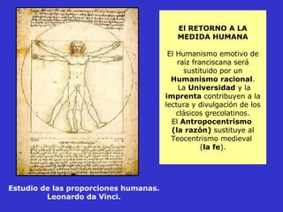 El RETORNO A LA MEDIDA HUMANA El Humanismo emotivo de raíz franciscana será sustituido por un  Humanismo racional .  La  Universidad  y la  imprenta  contribuyen a la lectura y divulgación de los clásicos grecolatinos. El  Antropocentrismo  (la razón)  sustituye al Teocentrismo medieval  ( la fe ). Estudio de las proporciones humanas. Leonardo da Vinci. 