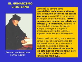 EL HUMANISMO CRISTIANO Comenzó su carrera como  especialista en lenguas antiguas , pero el  estudio crítico de los textos sagrados  le convirtió en un experto en religión de gran prestigio.  Primer humanista cristiano, partidario del diálogo y la tolerancia , defendió la necesidad de reformar la Iglesia, aunque sin llegar a la ruptura preconizada por Martín Lutero, el impulsor de la Reforma Protestante. Erasmo está por la luz, por el sentido común y por el reconocimiento del mundo tal y como es, y no como la tradición nos obliga a creer;  su actitud crítica desató las iras de los estamentos tradicionales , pero  contribuirá a desterrar el fanatismo medieval . Erasmo de Roterdam  (1469-1536)  
