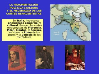 LA FRAGMENTACIÓN POLÍTICA ITALIANA  Y EL MECENAZGO DE LAS CORTES RENACENTISTAS En  Italia , importante  encrucijada comercial y cultural , florecen las cortes renacentistas de  Florencia, Milán, Mantua, y Ferrara , así como la  Roma  de los papas y la  Venecia  de los mercaderes  