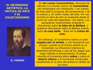 EL MECENAZGO ARTÍSTICO, LA CRÍTICA DE ARTE Y EL COLECCIONISMO G. VASARI En  las cortes renacentistas , deseosas de abrirse a un mundo nuevo, los  humanistas  son reclamados con veneración. Y en manos de ellos está el progreso del pensamiento y de la cultura y, en cierto modo, del arte. Por vez primera la obra de arte es analizada desde el punto de vista del espectador. Era lógico. Los pensadores renacentistas empezaron discutiendo sobre  la Idea de la Belleza   y acabaron discutiendo sobre  la Belleza  misma, sobre  la cosa bella .   Nace así la  crítica de arte .  Sin embargo, el humanismo siente un gran  respeto por el artista , y con frecuencia son amigos, cuando no el mismo artista es un humanista. La influencia recíproca es altamente beneficiosa y uno de los rasgos que mejor definen el Renacimiento. El artista consulta al humanista sobre  mitos  o sobre el  ideario clásico  y el humanista comprueba visualmente en la obra del artista la validez de sus tesis. 