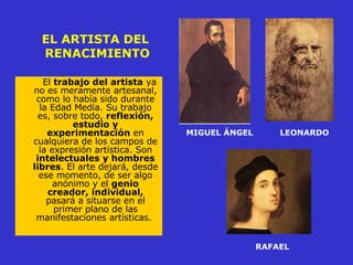 EL ARTISTA DEL  RENACIMIENTO El  trabajo del artista  ya no es meramente artesanal, como lo había sido durante la Edad Media. Su trabajo es, sobre todo,  reflexión, estudio y experimentación  en cualquiera de los campos de la expresión artística. Son  intelectuales y hombres libres . El arte dejará, desde ese momento, de ser algo anónimo y el  genio creador, individual,  pasará a situarse en el primer plano de las manifestaciones artísticas.   MIGUEL ÁNGEL LEONARDO RAFAEL 