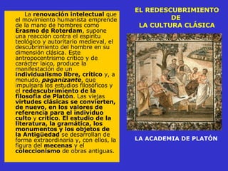 EL REDESCUBRIMIENTO DE  LA CULTURA CLÁSICA La  renovación intelectual  que el movimiento humanista emprende de la mano de hombres como  Erasmo de Roterdam , supone una reacción contra el espíritu teológico y autoritario medieval, el descubrimiento del hombre en su dimensión clásica. Este antropocentrismo crítico y de carácter laico, produce la manifestación de un  individualismo libre, crítico  y, a menudo,  paganizante , que impulsará los estudios filosóficos y el  redescubrimiento de la filosofía de Platón . Las viejas  virtudes clásicas se convierten, de nuevo, en los valores de referencia para el individuo culto  y  crítico .  El estudio de la literatura, la gramática, los monumentos y los objetos de la Antigüedad  se desarrollan de forma extraordinaria y, con ellos, la figura del  mecenas  y el  coleccionismo  de obras antiguas.  LA ACADEMIA DE PLATÓN 