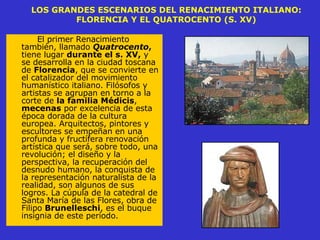 LOS GRANDES ESCENARIOS DEL RENACIMIENTO ITALIANO: FLORENCIA Y EL QUATROCENTO (S. XV) El primer Renacimiento también, llamado  Quatrocento ,  tiene lugar  durante el s. XV,  y se desarrolla en la ciudad toscana de  Florencia , que se convierte en el catalizador del movimiento humanístico italiano. Filósofos y artistas se agrupan en torno a la corte de  la familia Médicis ,  mecenas  por excelencia de esta época dorada de la cultura europea. Arquitectos, pintores y escultores se empeñan en una profunda y fructífera renovación artística que será, sobre todo, una revolución; el diseño y la perspectiva, la recuperación del desnudo humano, la conquista de la representación naturalista de la realidad, son algunos de sus logros. La cúpula de la catedral de Santa María de las Flores, obra de Filipo  Brunelleschi , es el buque insignia de este período.  