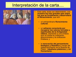 Interpretación de la carta.... Esta carta, leída con detenimiento, nos  muestra los tres grandes ejes sobre los que se fundamenta y desarrollará el Renacimiento , que son:  un extraordinario  florecimiento cultural ;  un  esfuerzo consciente por recuperar los valores formales y espirituales de la Antigüedad clásica , aspirando a una síntesis que  re-crease  la civilización grecorromana y la civilización cristiana; y la  renovación del pensamiento teológico y filosófico  a través del redescubrimiento de la filosofía de Platón  ( idealismo platónico ) y del  Humanismo . 