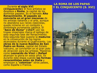 LA ROMA DE LOS PAPAS    Y EL CINQUECENTO (S. XVI) Durante  el siglo XVI ( Cinquecento )  el foco artístico se desplaza a  Roma , la capital de los dominios papales. Es el llamado  Alto Renacimiento .  El papado se convierte en el gran mecenas  de los artistas italianos y el arte, aunque no abandona sus raíces clasicistas, queda inmerso en un contexto y simbología puramente católica. El “ Saco de Roma ” (1527 ) por las tropas imperiales marca el epílogo de esta segunda fase del Renacimiento. Esta segunda fase supone la  madurez  en la consecución de los logros alcanzados durante el Quatrocento. Las  obras de la nueva Basílica de San Pedro en Roma , capital del Estado Vaticano, se convierten en el gran polo de atracción para los artistas. Maestros como  Leonardo da Vinci  o  Rafael  alcanzan la gloria en estos años. Es durante esta etapa cuando  las formas renacentistas salen de Italia  y empiezan a “ colonizar ” otros países, como España o Francia.  