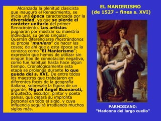 EL MANIERISMO  (de 1527 – fines s. XVI) Alcanzada la plenitud clasicista que inauguró el Renacimiento, se inicia una  época  caracterizada por la  diversidad , ya que  se pierde el carácter unitario  del primer Renacimiento.  Los artistas  pugnarán por mostrar su maestría individual, su genio singular. Querrán diferenciarse mostrándonos su propia “ maniera ” de hacer las cosas; de ahí que a esta época se la conozca como “ El Manierismo ”; expresión que hemos de utilizar sin ningún tipo de connotación negativa, como fue habitual hasta hace algún  tiempo. Cronológicamente esta etapa se prolonga durante  lo que queda del s. XVI . De entre todos los maestros que trabajaron en diferentes focos de la geografía italiana, sobresale la figura de un gigante,  Miguel Ángel Buonaroti,  arquitecto, escultor, pintor y poeta genial, que dejará su impronta personal en todo el siglo, y cuya influencia seguirá irradiando muchos siglos más. PARMIGIANO : "Madonna del largo cuello"   