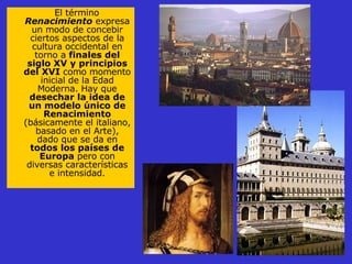 El término  Renacimiento  expresa un modo de concebir ciertos aspectos de la cultura occidental en torno a  finales del siglo XV y principios del XVI  como momento inicial de la Edad Moderna. Hay que  desechar la idea de un modelo único de Renacimiento  (básicamente el italiano, basado en el Arte), dado que se da en  todos los países de Europa  pero con diversas características e intensidad. 