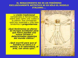 EL RENACIMIENTO NO ES UN FENÓMENO ESCLUSIVAMENTE ARTÍSTICO NI ES SÓLO EL MODELO ITALIANO…. La  visión tradicional  consideraba el Renacimiento sobre todo como una vuelta a lo clásico. Esa concepción está hoy superada y más bien tendemos a  preguntarnos : ¿ Qué   fenómenos se dieron en Europa occidental para que fuera posible una nueva mirada a determinados aspectos del mundo clásico ? ¿ Qué ocurrió para que el hombre se viera a sí mismo, a la naturaleza, al arte, con otros ojos ?. 