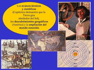 Los  avances técnicos  y científicos   (Copérnico demuestra que la  Tierra gira  alrededor del Sol),  los  descubrimientos geográficos (América) y la  ampliación del  mundo conocido. 