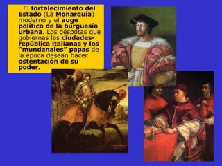El  fortalecimiento del Estado  (La  Monarquía ) moderno y el  auge político de la burguesía urbana . Los déspotas que gobiernas las  ciudades-república italianas y los “mundanales” papas  de la época desean hacer  ostentación de su poder. 