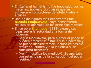En Italia, el humanismo fue impulsado por los mecenas, nobles y burgueses que se erigieron en protectores de intelectuales y artistas.  Una de las figuras más importantes fue  Nicolás Maquiavelo , cuyo pensamiento realista se apartaba de los principios morales.  En su obra  El príncipe  (1513) expuso sus ideas sobre la autoridad y la forma de gobernar.  Según Maquiavelo, para ejercer el poder se pueden emplear la astucia y la hipocresía y se puede inspirar temor; incluso es posible recurrir al crimen y a la violencia si se considera necesario  («el fin justifica los medios»). Se apartaba con estas ideas de la concepción del poder legítimo. 