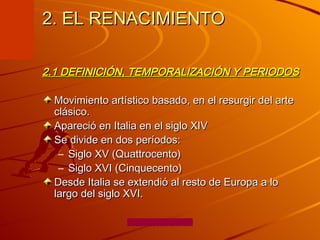 2. EL RENACIMIENTO  2.1 DEFINICIÓN, TEMPORALIZACIÓN Y PERIODOS Movimiento artístico basado, en el resurgir del arte clásico.  Apareció en Italia en el siglo XIV  Se divide en dos períodos:  Siglo XV (Quattrocento)  Siglo XVI (Cinquecento)  Desde Italia se extendió al resto de Europa a lo largo del siglo XVI. 