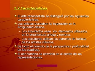 2.2 Características El arte renacentista se distinguió por las siguientes características: Los artistas buscaban la inspiración en la Antigüedad clásica,  Los arquitectos usan  los  elementos utilizados en la arquitectura griega y romana.  Los escultores utilizan los patrones de belleza de los artistas clásicos. Se logró el dominio de la perspectiva ( profundidad en los cuadros).  El ser humano se convirtió en el centro de las representaciones.  