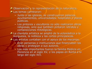 Observación y la representación de la naturaleza .   Los temas cambiaron: Junto a las iglesias, se construyeron palacios, ayuntamientos, universidades, hospitales o plazas públicas. Los pintores y escultores no sólo realizaron obras religiosas, sino que también pintaron retratos y composiciones mitológicas. La clientela artística se amplió de la eclesiástica a la burguesía, la nobleza y las cortes principescas.  Los artistas contaban con el apoyo de los mecenas,  Eran personas o instituciones que financiaban las obras y protegían a sus autores.  Los más importantes fueron la familia Médicis en Florencia en el siglo XV, y los papas en Roma a lo largo del siglo XVI. 