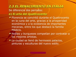 2.3 EL RENACIMIENTO EN ITALIA Se diferencia dos periodos: a) El arte del Quattrocento Florencia se convirtió durante el Quattrocento en la cuna del arte, gracias a la prosperidad económica y a la existencia de importantes mecenas, entre los que destacó la familia Médicis.  Nobles y burgueses competían por contratar a los mejores artistas.  La ciudad se llenó de hermosos palacios, pinturas y esculturas del nuevo estilo. 