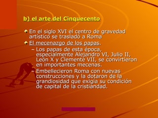 b) el arte del Cinquecento En el siglo XVI el centro de gravedad artístico se trasladó a Roma  El mecenazgo de los papas .  Los papas de esta época, especialmente Alejandro VI, Julio II, León X y Clemente VII, se convirtieron en importantes mecenas. Embellecieron Roma con nuevas construcciones y la dotaron de la grandiosidad que exigía su condición de capital de la cristiandad.  