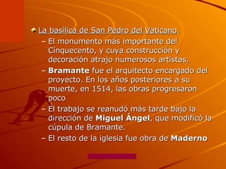 La basílica de San Pedro del Vaticano .  El monumento más importante del Cínquecento, y cuya construcción y decoración atrajo numerosos artistas,  Bramante  fue el arquitecto encargado del proyecto. En los años posteriores a su muerte, en 1514, las obras progresaron poco  El trabajo se reanudó más tarde bajo la dirección de  Miguel Ángel , que modificó la cúpula de Bramante.  El resto de la iglesia fue obra de  Maderno 