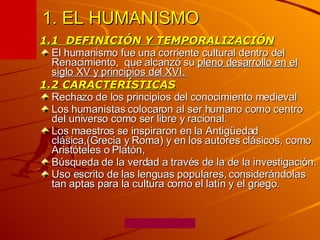 1. EL HUMANISMO 1.1  DEFINICIÓN Y TEMPORALIZACIÓN El humanismo fue una corriente cultural dentro del Renacimiento,  que alcanzó su  pleno desarrollo en el siglo XV y principios del XVI.  1.2 CARACTERÍSTICAS Rechazo de los principios del conocimiento medieval Los humanistas colocaron al ser humano como centro del universo como ser libre y racional. Los maestros se inspiraron en la Antigüedad clásica,(Grecia y Roma) y en los autores clásicos, como Aristóteles o Platón,  Búsqueda de la verdad a través de la de la investigación. Uso escrito de las lenguas populares, considerándolas tan aptas para la cultura como el latín y el griego.  