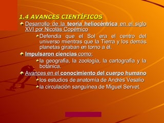 1.4 AVANCES CIENTÍFICOS Desarrollo de la  teoría heliocéntrica  en el siglo XVI por Nicolás Copérnico   Defendía que el Sol era el centro del universo mientras que la Tierra y los demás planetas giraban en torno a él. Impulsaron ciencias  como:   la geografía, la zoología, la cartografía y la botánica. Avances en el  conocimiento del cuerpo humano   los estudios de anatomía de Andrés Vesalio  la circulación sanguínea de Miguel Servet. 