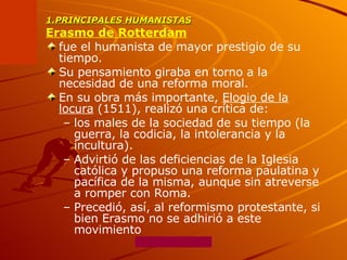 1.PRINCIPALES HUMANISTAS Erasmo de Rotterdam   fue el humanista de mayor prestigio de su tiempo.  Su pensamiento giraba en torno a la necesidad de una reforma moral.  En su obra más importante,  Elogio de la locura  (1511), realizó una crítica de: los males de la sociedad de su tiempo (la guerra, la codicia, la intolerancia y la incultura).  Advirtió de las deficiencias de la Iglesia católica y propuso una reforma paulatina y pacífica de la misma, aunque sin atreverse a romper con Roma.  Precedió, así, al reformismo protestante, si bien Erasmo no se adhirió a este movimiento 