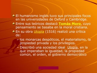 El humanismo inglés tuvo sus principales focos en las universidades de Oxford y Cambridge.  Entre sus teóricos destacó  Tomás Moro , cuyo pensamiento se basaba en la moral cristiana.  En su obra  Utopía  (1516) realizó una crítica de: los monarcas despóticos, el materialismo, la propiedad privada y los privilegios.  Describió una sociedad ideal  Utopía , en la que imperaban la igualdad, la propiedad común, el orden, el gobierno democrático 