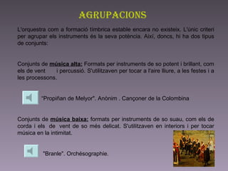 Agrupacions L'orquestra com a formació tímbrica estable encara no existeix. L'únic criteri per agrupar els instruments és la seva potència. Així, doncs, hi ha dos tipus de conjunts:   Conjunts de  música alta:  Formats per instruments de so potent i brillant, com els de vent       i percussió. S'utilitzaven per tocar a l'aire lliure, a les festes i a les processons.  “ Propiñan de Melyor". Anònim . Cançoner de la Colombina   Conjunts de  música baixa:  formats per instruments de so suau, com els de corda i els  de  vent de so més delicat. S'utilitzaven en interiors i per tocar música en la intimitat.  "Branle". Orchésographie.   