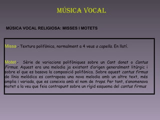 Música Vocal MÚSICA VOCAL RELIGIOSA: MISSES I MOTETS   Missa .-  Textura polifònica, normalment a 4 veus  a capella.  En llatí.  Motet .-  Sèrie de variacions polifòniques sobre un Cant donat o  Cantus Firmus . Aquest era una melodia ja existent d’origen generalment litúrgic i sobre el que es basava la composició polifònica. Sobre aquest  cantus firmus  de línia melòdica es contraposa una nova melodia amb un altre text, més amplia i variada, que es coneixia amb el nom de  trops . Per tant, s’anomenava motet a la veu que feia contrapunt sobre un rígid esquema del  cantus firmus   