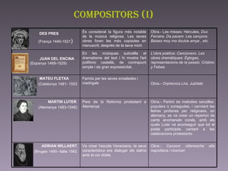 compositors (I) DES PRES (França 1440-1521 )   JUAN DEL ENCINA  (Espanya 1468-1529)  Obra.- Canzoni villanesche alla napolitana i ricercari  Va crear l’escola Veneciana, la seva característica era dialogar els salms amb el cor doble.  ADRIAN WILLAERT (Bruges 1490- Itàlia 1562 Obra.- Partint de melodies senzilles  populars o conegudes, i canviant les lletres profanes per religioses, en alemany, es va crear un repertori de cants anomenats corals, amb els quals Luter va aconseguir que tot el poble participés cantant a les celebracions protestants.  Pare de la Reforma protestant a Alemanya.  MARTIN LUTER (Alemanya 1483-1546)  Obra.-  Orphenica Lira, Jubilate   Famós per les seves ensalades i madrigals  MATEU FLETXA  (Catalunya 1481- 1553 L'obra poètica: Cancionero. Les obres dramàtiques: Églogas, representacions de la passió, Cristino y Febea. En les músiques subratlla el dramatisme del text i hi mostra l'art polifònic castellà, de contrapunt simple i de gran expressivitat.  Obra.- Les misses: Hèrcules,  Dux Ferraire ,  Da pacem . Les cançons:  Baises moy ma doulce amye , etc.   És considerat la figura més notable de la música religiosa. Les seves obres foren les més copiades en manuscrit, després de la seva mort.  
