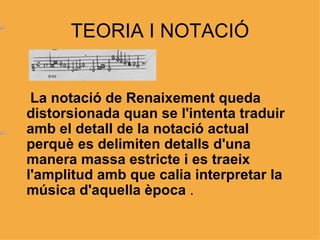 TEORIA I NOTACIÓ La notació de Renaixement queda distorsionada quan se l'intenta traduir amb el detall de la notació actual perquè es delimiten detalls d'una manera massa estricte i es traeix l'amplitud amb que calia interpretar la música d'aquella època  . 
